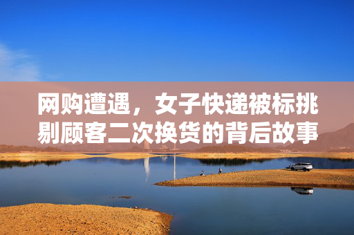 网购遭遇，女子快递被标挑剔顾客二次换货的背后故事