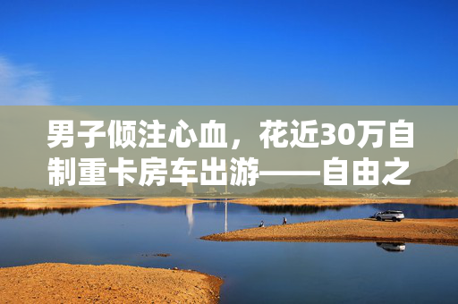 男子倾注心血，花近30万自制重卡房车出游——自由之旅的独特启程