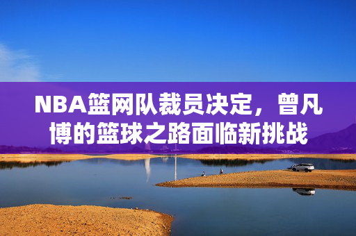 NBA篮网队裁员决定，曾凡博的篮球之路面临新挑战