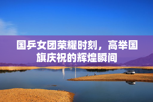 国乒女团荣耀时刻，高举国旗庆祝的辉煌瞬间