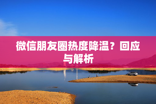 微信朋友圈热度降温？回应与解析