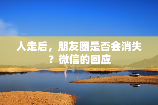 人走后，朋友圈是否会消失？微信的回应