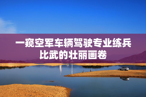 一窥空军车辆驾驶专业练兵比武的壮丽画卷
