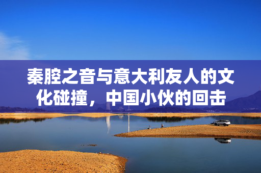 秦腔之音与意大利友人的文化碰撞，中国小伙的回击