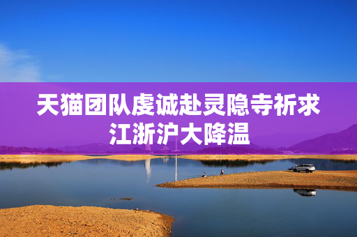 天猫团队虔诚赴灵隐寺祈求江浙沪大降温