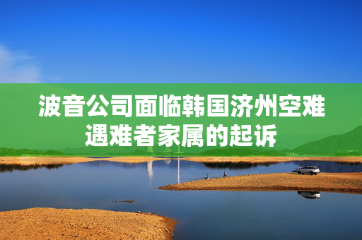 波音公司面临韩国济州空难遇难者家属的起诉