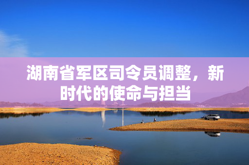 湖南省军区司令员调整，新时代的使命与担当