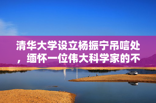 清华大学设立杨振宁吊唁处，缅怀一位伟大科学家的不朽贡献