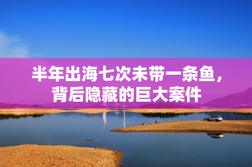 半年出海七次未带一条鱼，背后隐藏的巨大案件
