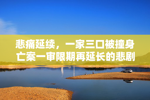 悲痛延续，一家三口被撞身亡案一审限期再延长的悲剧