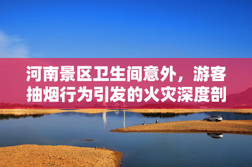 河南景区卫生间意外，游客抽烟行为引发的火灾深度剖析