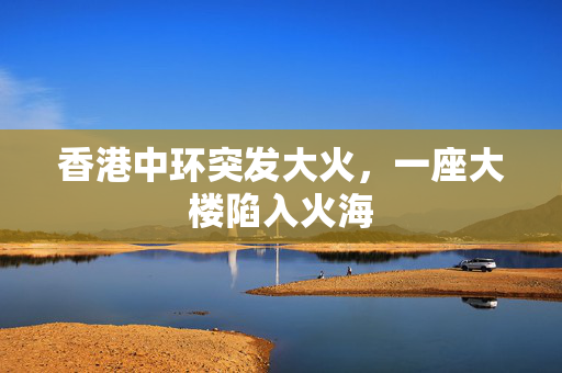 香港中环突发大火，一座大楼陷入火海