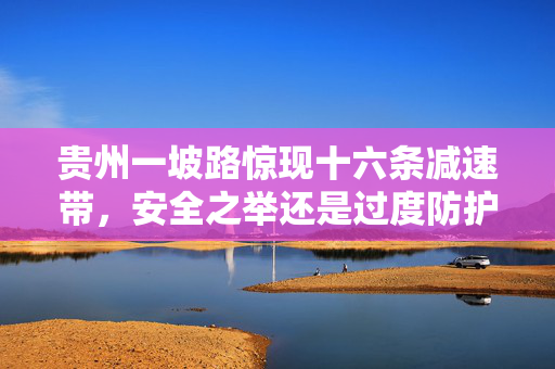 贵州一坡路惊现十六条减速带，安全之举还是过度防护？