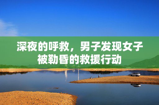 深夜的呼救，男子发现女子被勒昏的救援行动