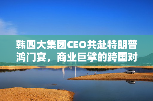 韩四大集团CEO共赴特朗普鸿门宴，商业巨擘的跨国对话