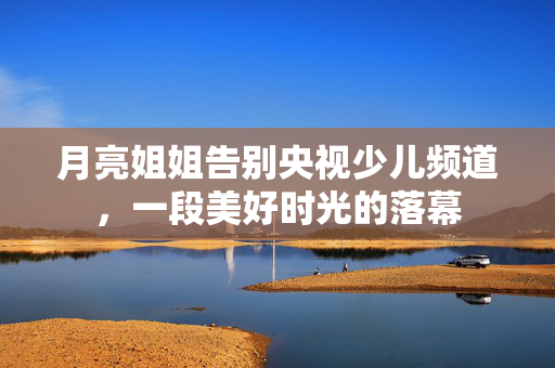 月亮姐姐告别央视少儿频道，一段美好时光的落幕