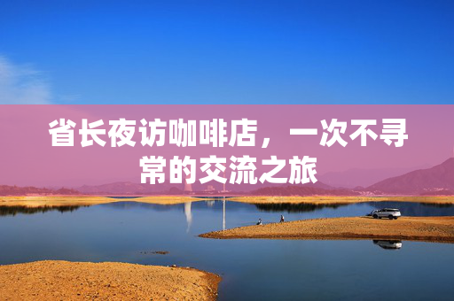 省长夜访咖啡店，一次不寻常的交流之旅