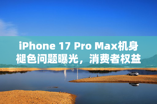 iPhone 17 Pro Max机身褪色问题曝光，消费者权益如何保障？