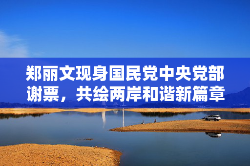 郑丽文现身国民党中央党部谢票，共绘两岸和谐新篇章