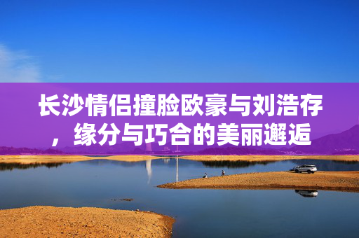 长沙情侣撞脸欧豪与刘浩存，缘分与巧合的美丽邂逅
