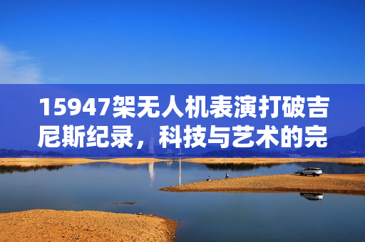 15947架无人机表演打破吉尼斯纪录，科技与艺术的完美融合