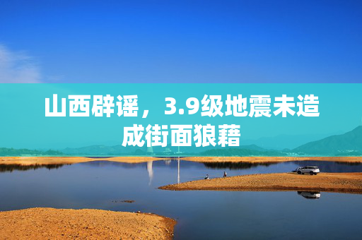 山西辟谣，3.9级地震未造成街面狼藉