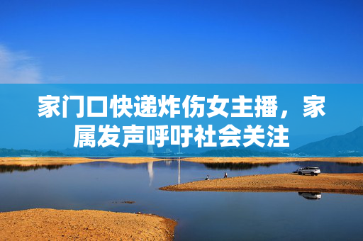 家门口快递炸伤女主播，家属发声呼吁社会关注