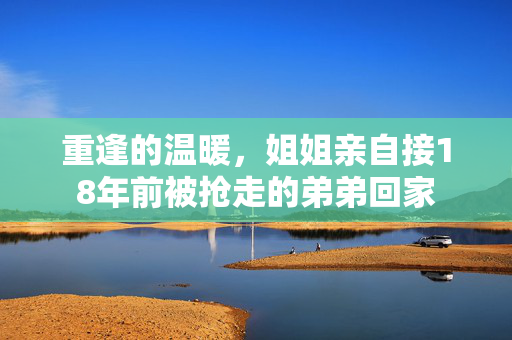 重逢的温暖，姐姐亲自接18年前被抢走的弟弟回家