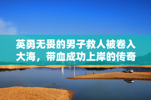 英勇无畏的男子救人被卷入大海，带血成功上岸的传奇故事