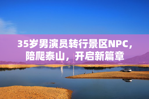 35岁男演员转行景区NPC，陪爬泰山，开启新篇章