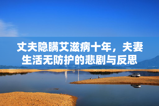 丈夫隐瞒艾滋病十年，夫妻生活无防护的悲剧与反思