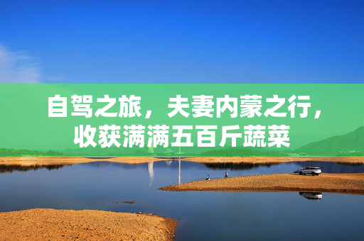 自驾之旅，夫妻内蒙之行，收获满满五百斤蔬菜