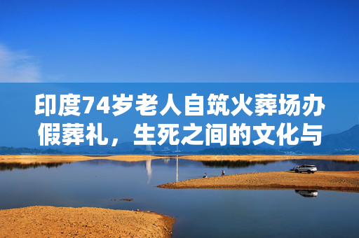 印度74岁老人自筑火葬场办假葬礼，生死之间的文化与情感交织