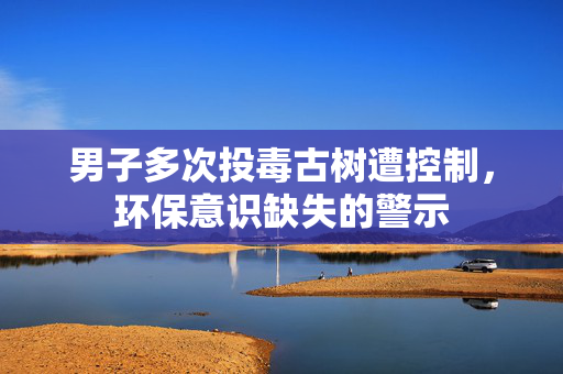 男子多次投毒古树遭控制，环保意识缺失的警示