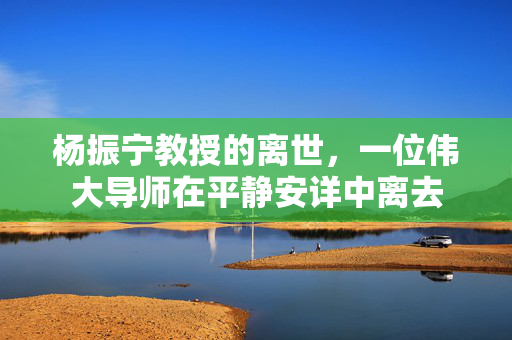 杨振宁教授的离世，一位伟大导师在平静安详中离去