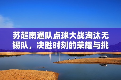 苏超南通队点球大战淘汰无锡队，决胜时刻的荣耀与挑战
