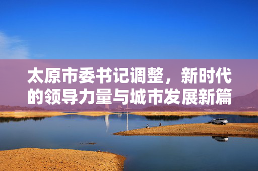 太原市委书记调整，新时代的领导力量与城市发展新篇章