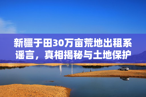 新疆于田30万亩荒地出租系谣言，真相揭秘与土地保护意识提升