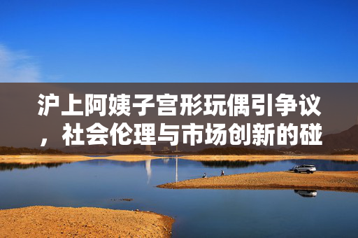 沪上阿姨子宫形玩偶引争议，社会伦理与市场创新的碰撞
