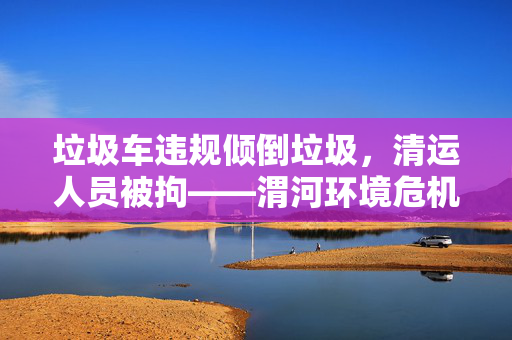 垃圾车违规倾倒垃圾，清运人员被拘——渭河环境危机与责任追究