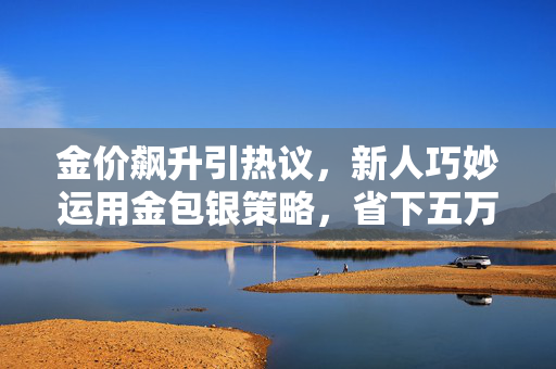金价飙升引热议，新人巧妙运用金包银策略，省下五万大钞