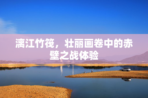 漓江竹筏，壮丽画卷中的赤壁之战体验