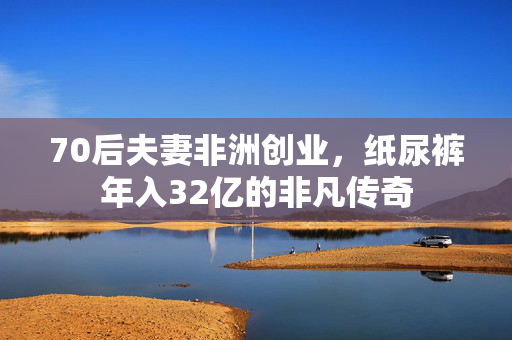 70后夫妻非洲创业，纸尿裤年入32亿的非凡传奇