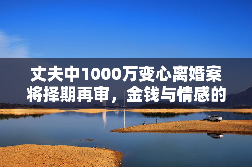 丈夫中1000万变心离婚案将择期再审，金钱与情感的交织迷局