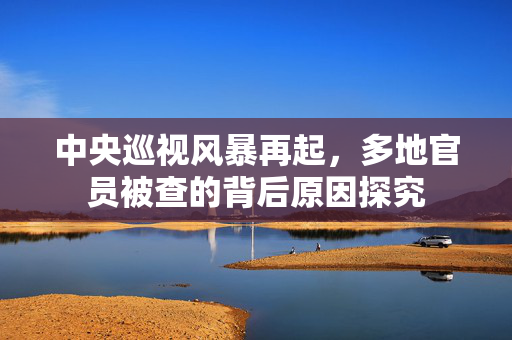 中央巡视风暴再起，多地官员被查的背后原因探究