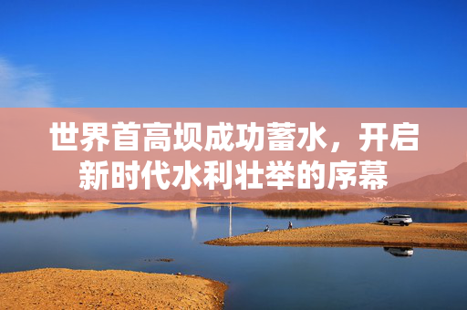 世界首高坝成功蓄水，开启新时代水利壮举的序幕