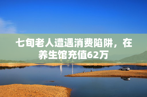 七旬老人遭遇消费陷阱，在养生馆充值62万