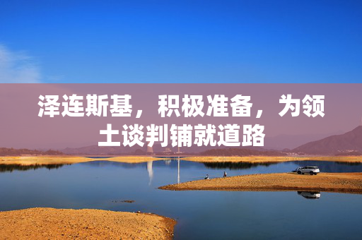 泽连斯基，积极准备，为领土谈判铺就道路