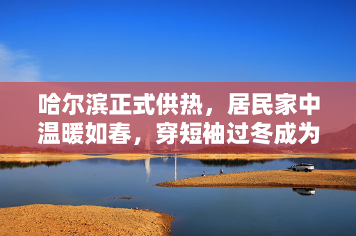 哈尔滨正式供热，居民家中温暖如春，穿短袖过冬成为新常态