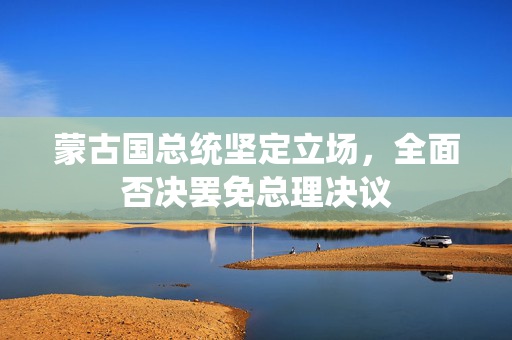 蒙古国总统坚定立场，全面否决罢免总理决议
